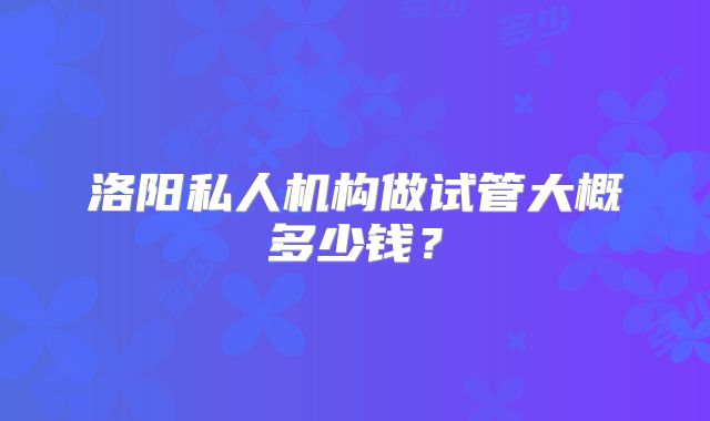 洛阳私人机构做试管大概多少钱？