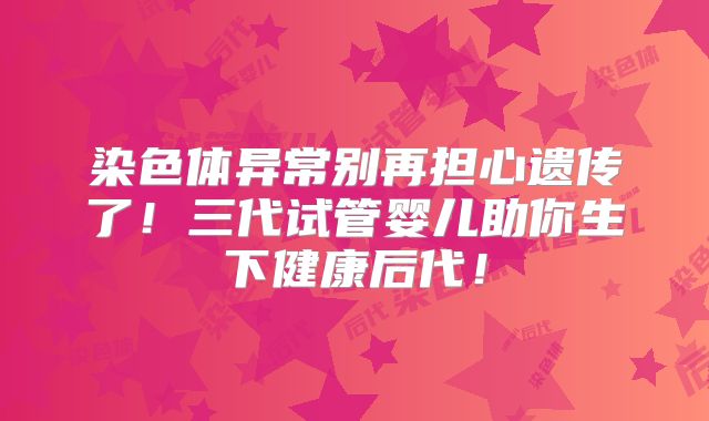 染色体异常别再担心遗传了！三代试管婴儿助你生下健康后代！