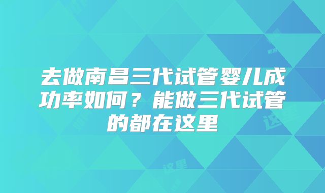 去做南昌三代试管婴儿成功率如何？能做三代试管的都在这里
