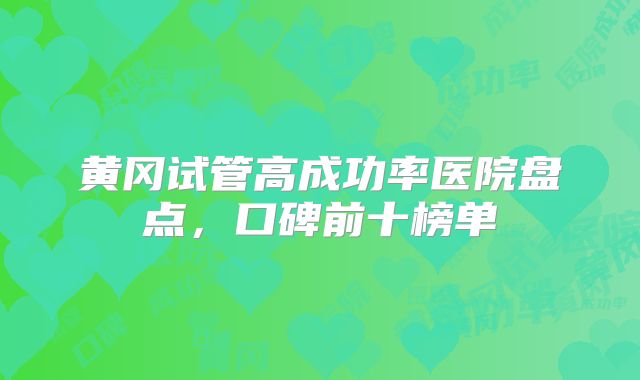 黄冈试管高成功率医院盘点，口碑前十榜单