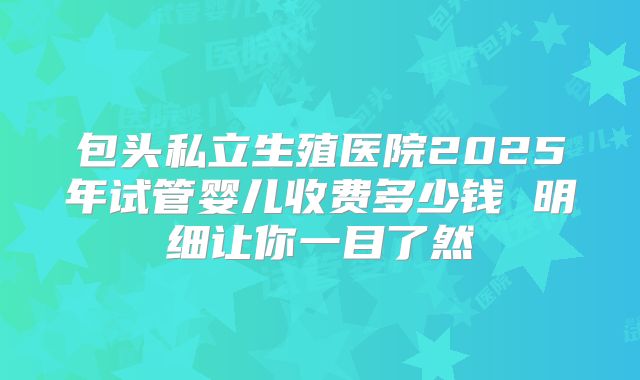 包头私立生殖医院2025年试管婴儿收费多少钱 明细让你一目了然