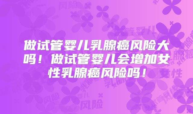 做试管婴儿乳腺癌风险大吗！做试管婴儿会增加女性乳腺癌风险吗！
