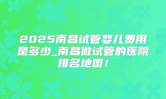 2025南昌试管婴儿费用是多少_南昌做试管的医院排名地图！