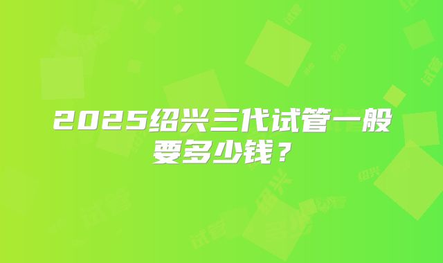2025绍兴三代试管一般要多少钱?