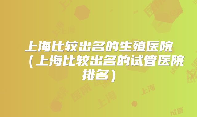 上海比较出名的生殖医院（上海比较出名的试管医院排名）