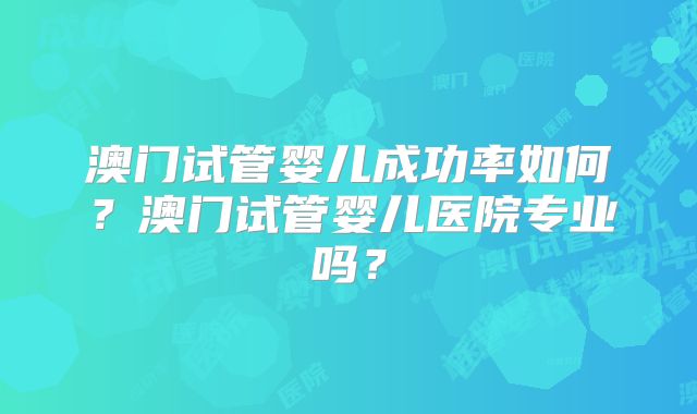 澳门试管婴儿成功率如何？澳门试管婴儿医院专业吗？