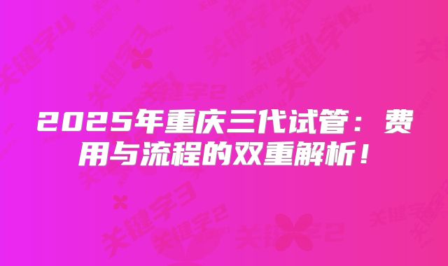 2025年重庆三代试管：费用与流程的双重解析！