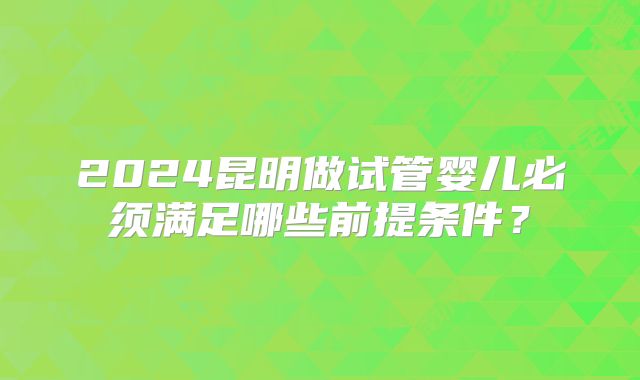 2024昆明做试管婴儿必须满足哪些前提条件?