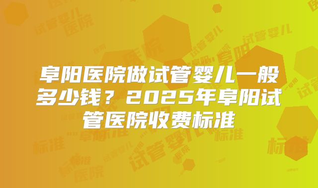 阜阳医院做试管婴儿一般多少钱?2025年阜阳试管医院收费标准