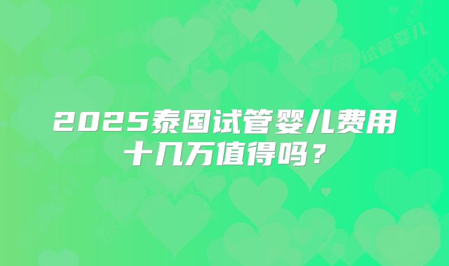2025泰国试管婴儿费用十几万值得吗?
