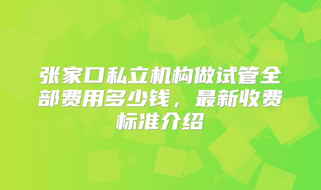 张家口私立机构做试管全部费用多少钱,最新收费标准介绍