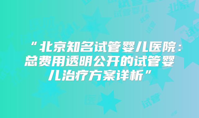 “北京知名试管婴儿医院：总费用透明公开的试管婴儿治疗方案详析”