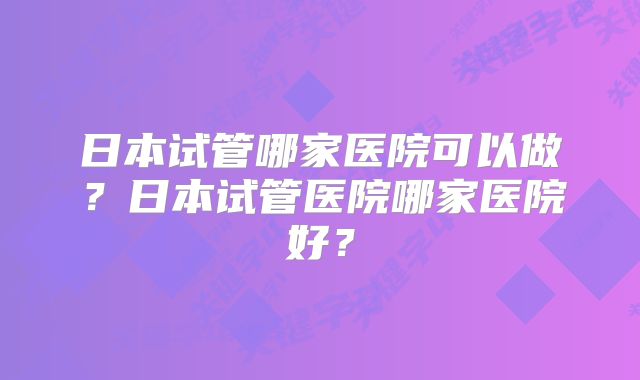 日本试管哪家医院可以做？日本试管医院哪家医院好？