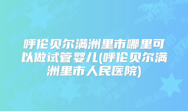 呼伦贝尔满洲里市哪里可以做试管婴儿(呼伦贝尔满洲里市人民医院)