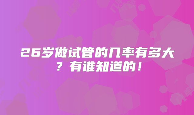 26岁做试管的几率有多大?有谁知道的!