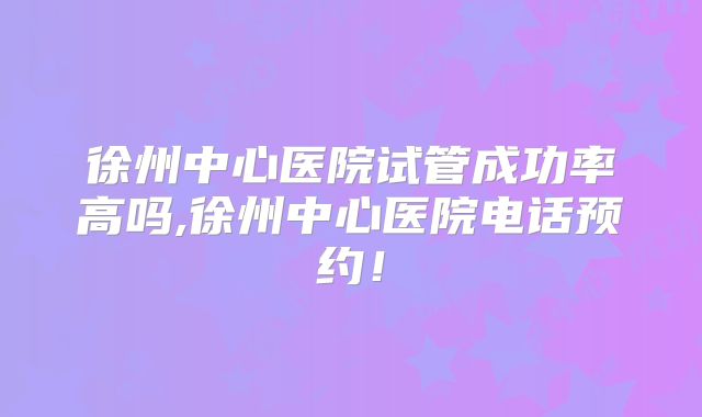 徐州中心医院试管成功率高吗,徐州中心医院电话预约!