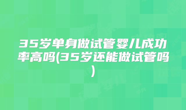 35岁单身做试管婴儿成功率高吗(35岁还能做试管吗)