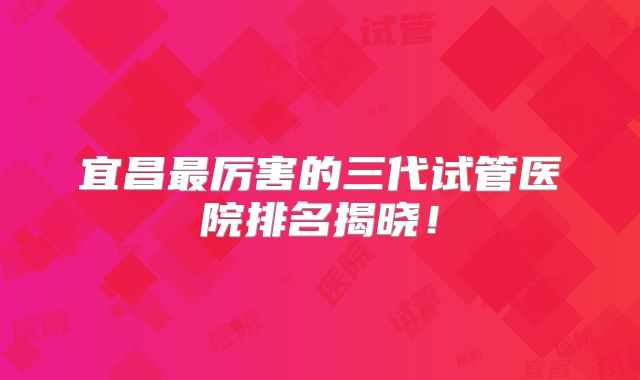 宜昌最厉害的三代试管医院排名揭晓!