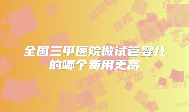 全国三甲医院做试管婴儿的哪个费用更高