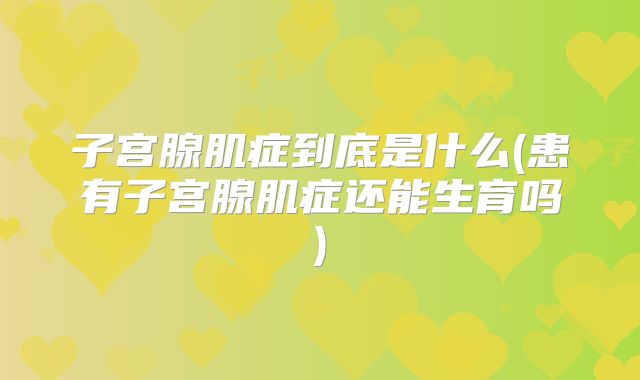 子宫腺肌症到底是什么(患有子宫腺肌症还能生育吗)