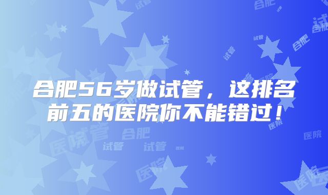 合肥56岁做试管,这排名前五的医院你不能错过!