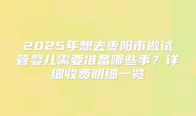 2025年想去枣阳市做试管婴儿需要准备哪些事?详细收费明细一览