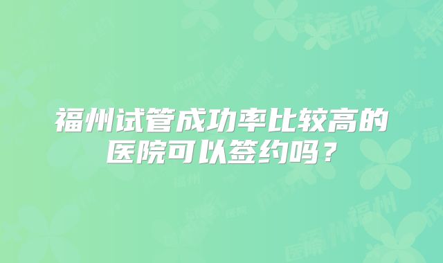 福州试管成功率比较高的医院可以签约吗?