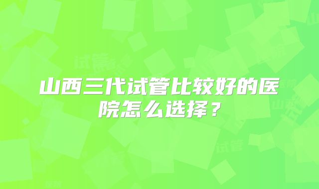山西三代试管比较好的医院怎么选择？