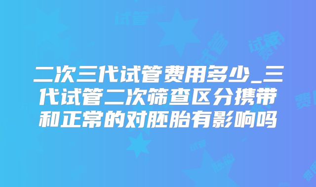 二次三代试管费用多少_三代试管二次筛查区分携带和正常的对胚胎有影响吗