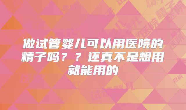做试管婴儿可以用医院的精子吗??还真不是想用就能用的