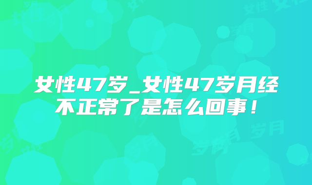 女性47岁_女性47岁月经不正常了是怎么回事！