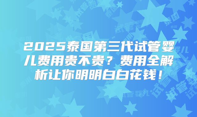 2025泰国第三代试管婴儿费用贵不贵？费用全解析让你明明白白花钱！