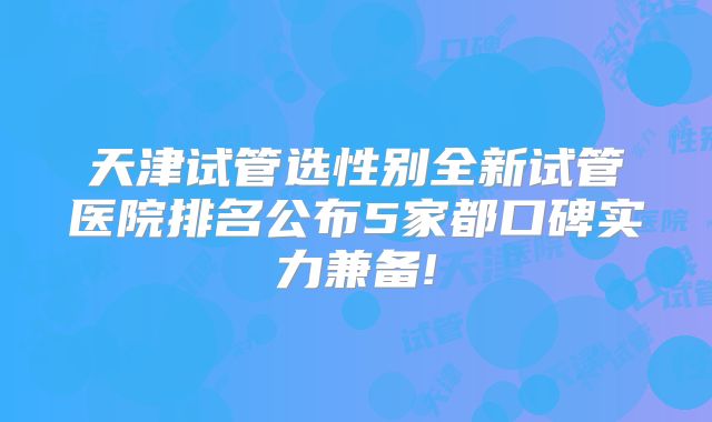 天津试管选性别全新试管医院排名公布5家都口碑实力兼备!