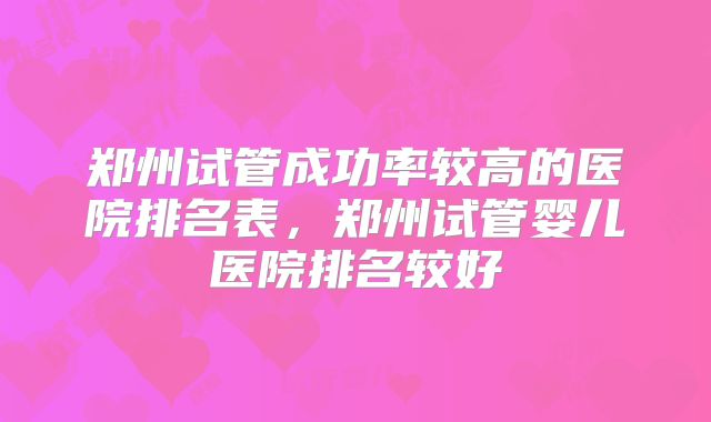 郑州试管成功率较高的医院排名表，郑州试管婴儿医院排名较好