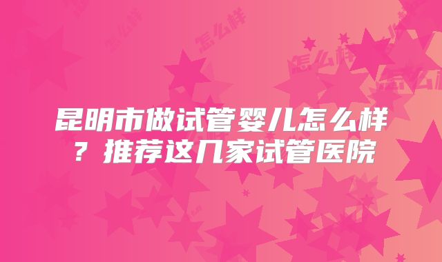 昆明市做试管婴儿怎么样?推荐这几家试管医院