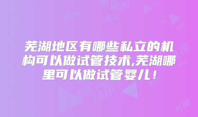 芜湖地区有哪些私立的机构可以做试管技术,芜湖哪里可以做试管婴儿！