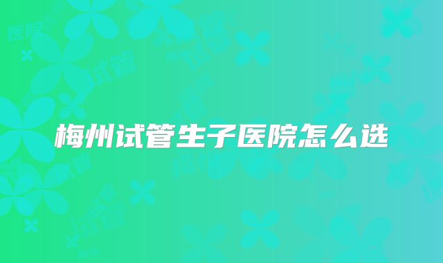 梅州试管生子医院怎么选
