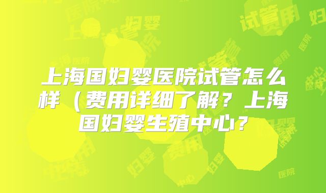 上海国妇婴医院试管怎么样(费用详细了解?上海国妇婴生殖中心?