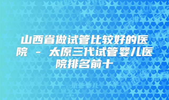 山西省做试管比较好的医院 - 太原三代试管婴儿医院排名前十