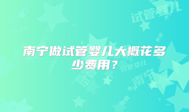 南宁做试管婴儿大概花多少费用?