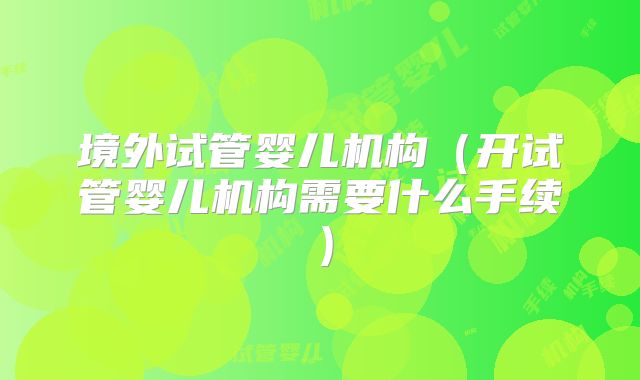 境外试管婴儿机构（开试管婴儿机构需要什么手续）