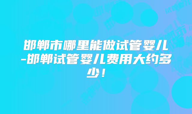 邯郸市哪里能做试管婴儿-邯郸试管婴儿费用大约多少！