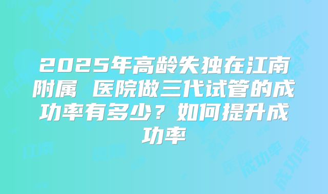 2025年高龄失独在江南附属 医院做三代试管的成功率有多少?如何提升成功率