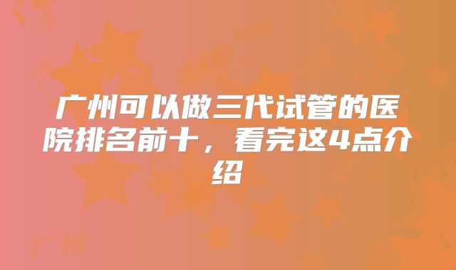 广州可以做三代试管的医院排名前十,看完这4点介绍