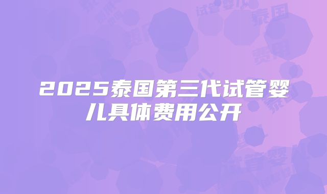 2025泰国第三代试管婴儿具体费用公开