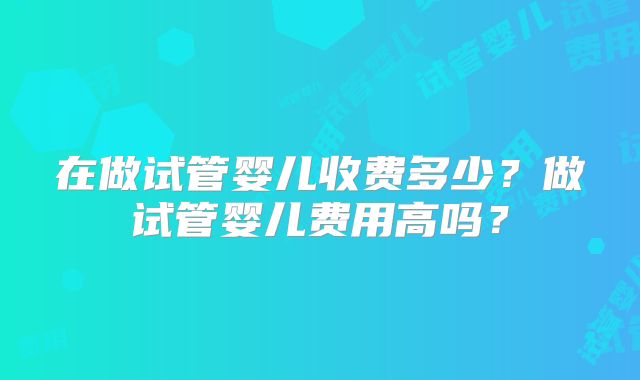 在做试管婴儿收费多少？做试管婴儿费用高吗？