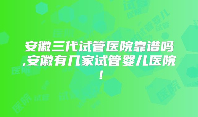 安徽三代试管医院靠谱吗,安徽有几家试管婴儿医院！