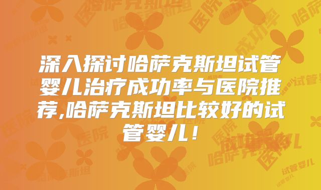 深入探讨哈萨克斯坦试管婴儿治疗成功率与医院推荐,哈萨克斯坦比较好的试管婴儿！