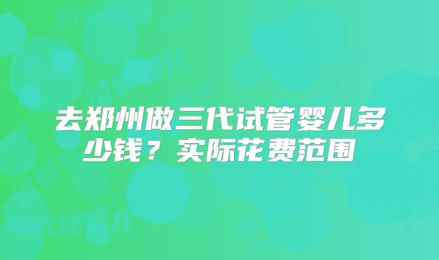 去郑州做三代试管婴儿多少钱？实际花费范围