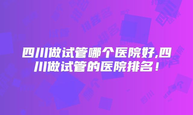 四川做试管哪个医院好,四川做试管的医院排名！